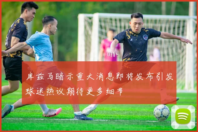 库兹马暗示重大消息即将发布引发球迷热议期待更多细节