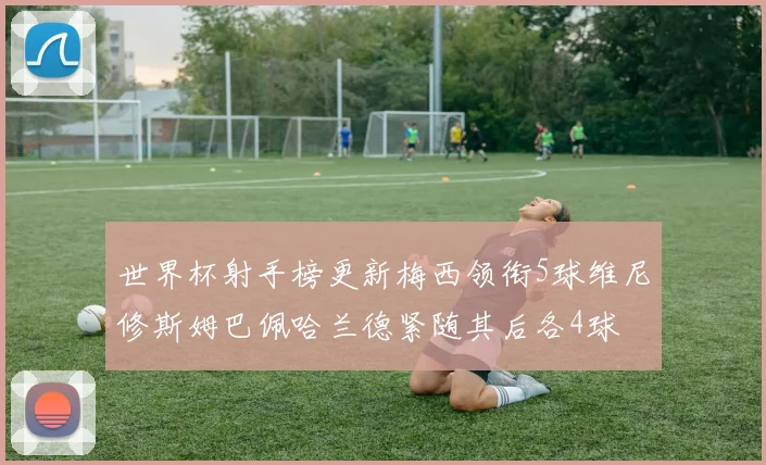 世界杯射手榜更新梅西领衔5球维尼修斯姆巴佩哈兰德紧随其后各4球