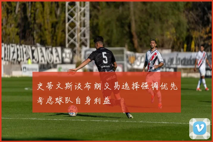 史蒂文斯谈布朗交易选择强调优先考虑球队自身利益
