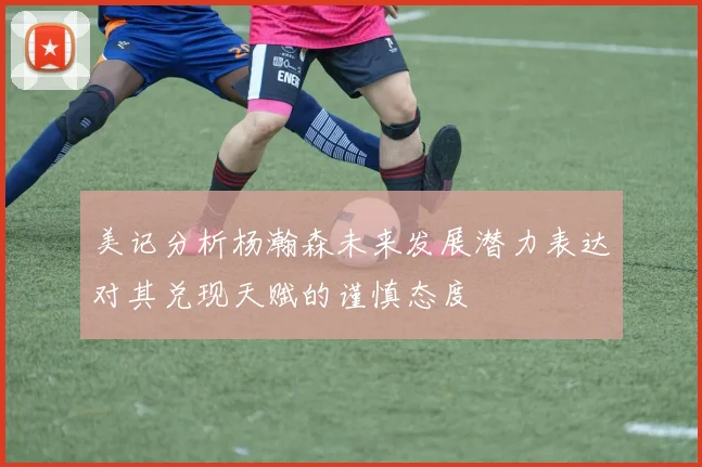 美记分析杨瀚森未来发展潜力表达对其兑现天赋的谨慎态度