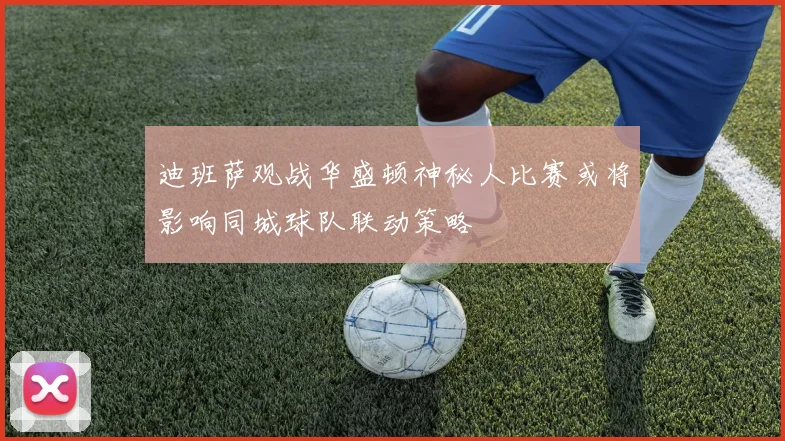 迪班萨观战华盛顿神秘人比赛或将影响同城球队联动策略