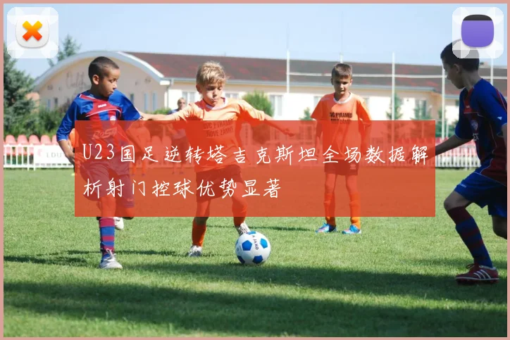 U23国足逆转塔吉克斯坦全场数据解析射门控球优势显著