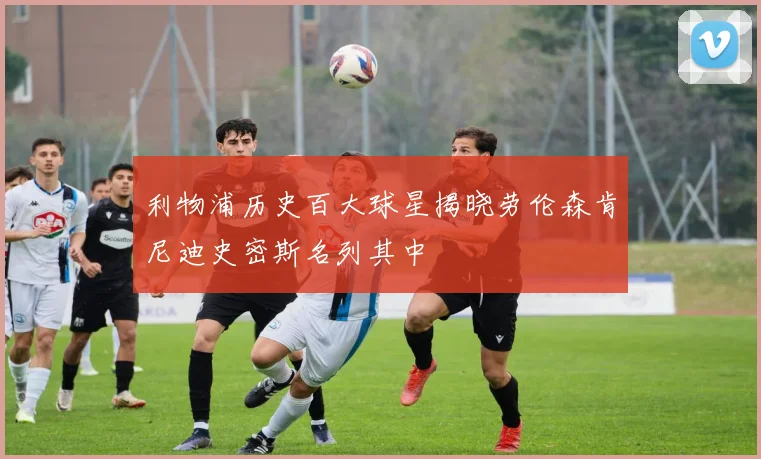 利物浦历史百大球星揭晓劳伦森肯尼迪史密斯名列其中