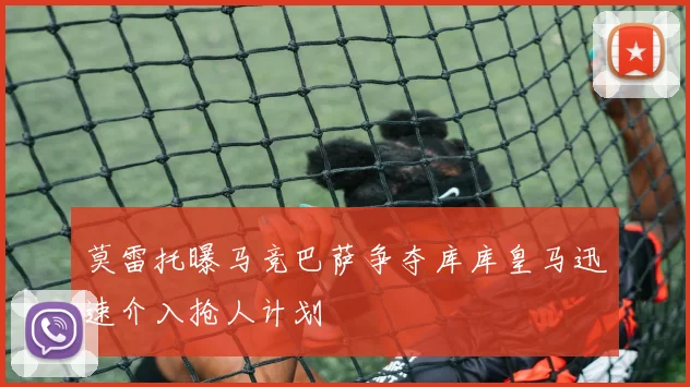 莫雷托曝马竞巴萨争夺库库皇马迅速介入抢人计划